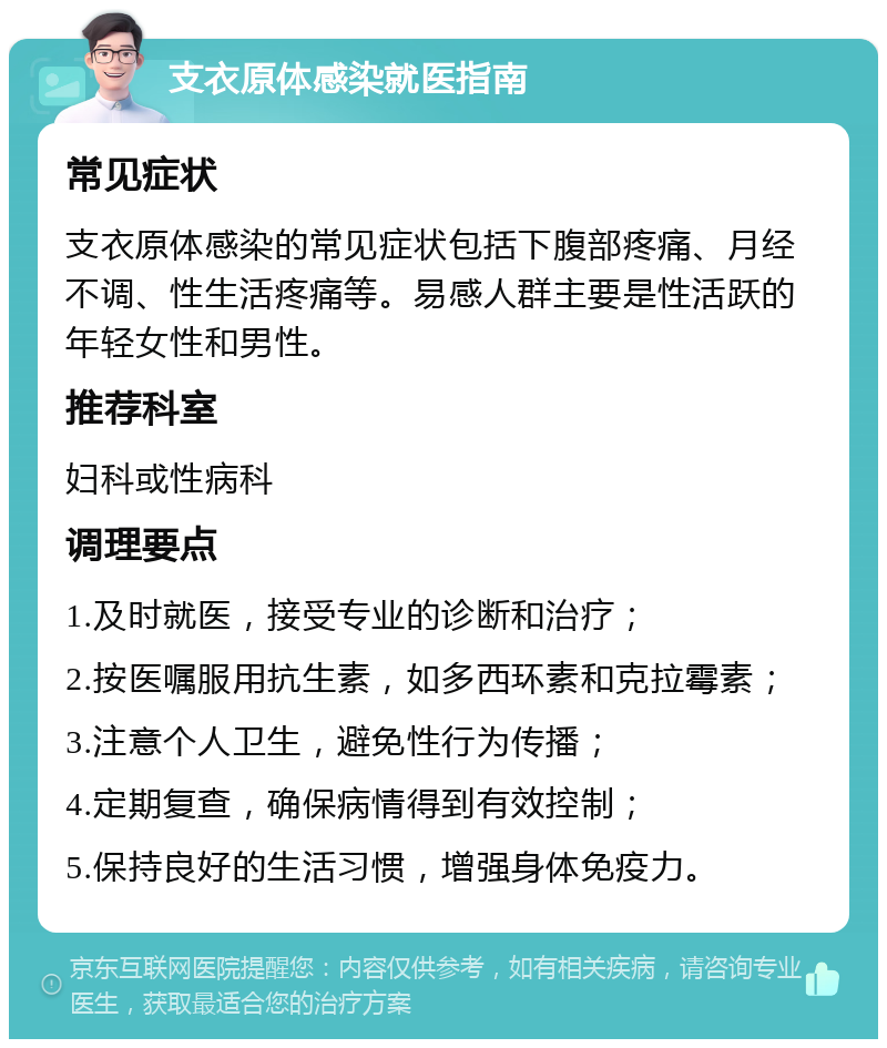 支衣原体感染就医指南 常见症状 支衣原体感染的常见症状包括下腹部疼痛、月经不调、性生活疼痛等。易感人群主要是性活跃的年轻女性和男性。 推荐科室 妇科或性病科 调理要点 1.及时就医，接受专业的诊断和治疗； 2.按医嘱服用抗生素，如多西环素和克拉霉素； 3.注意个人卫生，避免性行为传播； 4.定期复查，确保病情得到有效控制； 5.保持良好的生活习惯，增强身体免疫力。