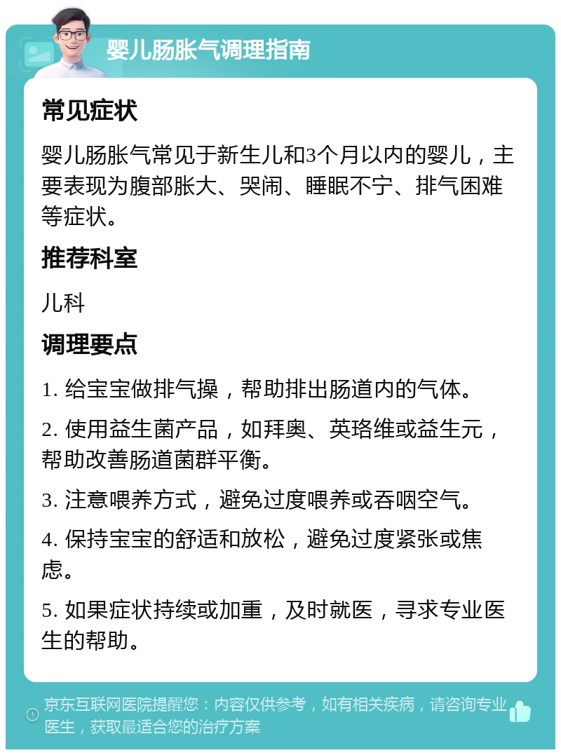 婴儿肠胀气调理指南 常见症状 婴儿肠胀气常见于新生儿和3个月以内的婴儿，主要表现为腹部胀大、哭闹、睡眠不宁、排气困难等症状。 推荐科室 儿科 调理要点 1. 给宝宝做排气操，帮助排出肠道内的气体。 2. 使用益生菌产品，如拜奥、英珞维或益生元，帮助改善肠道菌群平衡。 3. 注意喂养方式，避免过度喂养或吞咽空气。 4. 保持宝宝的舒适和放松，避免过度紧张或焦虑。 5. 如果症状持续或加重，及时就医，寻求专业医生的帮助。