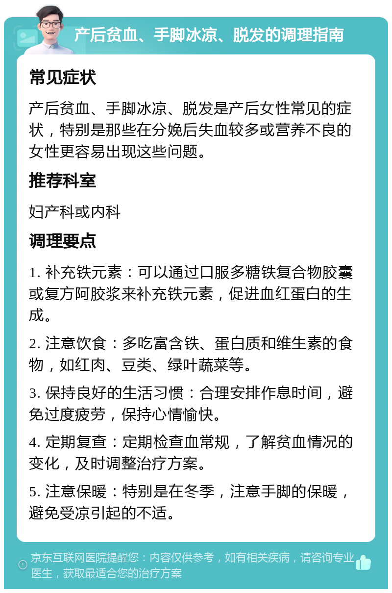 产后贫血、手脚冰凉、脱发的调理指南 常见症状 产后贫血、手脚冰凉、脱发是产后女性常见的症状，特别是那些在分娩后失血较多或营养不良的女性更容易出现这些问题。 推荐科室 妇产科或内科 调理要点 1. 补充铁元素：可以通过口服多糖铁复合物胶囊或复方阿胶浆来补充铁元素，促进血红蛋白的生成。 2. 注意饮食：多吃富含铁、蛋白质和维生素的食物，如红肉、豆类、绿叶蔬菜等。 3. 保持良好的生活习惯：合理安排作息时间，避免过度疲劳，保持心情愉快。 4. 定期复查：定期检查血常规，了解贫血情况的变化，及时调整治疗方案。 5. 注意保暖：特别是在冬季，注意手脚的保暖，避免受凉引起的不适。