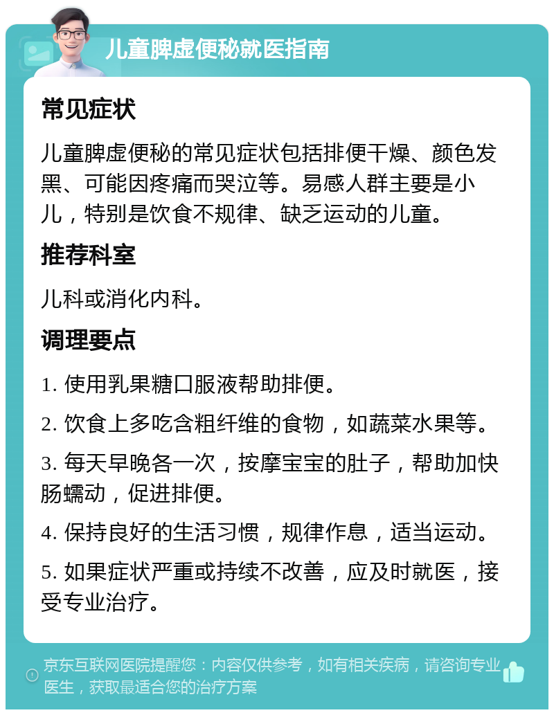 儿童脾虚便秘就医指南 常见症状 儿童脾虚便秘的常见症状包括排便干燥、颜色发黑、可能因疼痛而哭泣等。易感人群主要是小儿，特别是饮食不规律、缺乏运动的儿童。 推荐科室 儿科或消化内科。 调理要点 1. 使用乳果糖口服液帮助排便。 2. 饮食上多吃含粗纤维的食物，如蔬菜水果等。 3. 每天早晚各一次，按摩宝宝的肚子，帮助加快肠蠕动，促进排便。 4. 保持良好的生活习惯，规律作息，适当运动。 5. 如果症状严重或持续不改善，应及时就医，接受专业治疗。