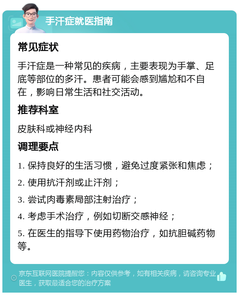 手汗症就医指南 常见症状 手汗症是一种常见的疾病，主要表现为手掌、足底等部位的多汗。患者可能会感到尴尬和不自在，影响日常生活和社交活动。 推荐科室 皮肤科或神经内科 调理要点 1. 保持良好的生活习惯，避免过度紧张和焦虑； 2. 使用抗汗剂或止汗剂； 3. 尝试肉毒素局部注射治疗； 4. 考虑手术治疗，例如切断交感神经； 5. 在医生的指导下使用药物治疗，如抗胆碱药物等。