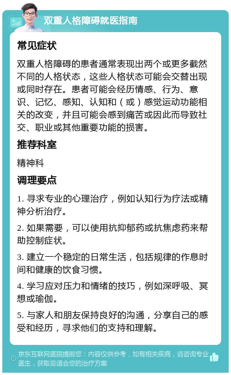 双重人格障碍就医指南 常见症状 双重人格障碍的患者通常表现出两个或更多截然不同的人格状态，这些人格状态可能会交替出现或同时存在。患者可能会经历情感、行为、意识、记忆、感知、认知和（或）感觉运动功能相关的改变，并且可能会感到痛苦或因此而导致社交、职业或其他重要功能的损害。 推荐科室 精神科 调理要点 1. 寻求专业的心理治疗，例如认知行为疗法或精神分析治疗。 2. 如果需要，可以使用抗抑郁药或抗焦虑药来帮助控制症状。 3. 建立一个稳定的日常生活，包括规律的作息时间和健康的饮食习惯。 4. 学习应对压力和情绪的技巧，例如深呼吸、冥想或瑜伽。 5. 与家人和朋友保持良好的沟通，分享自己的感受和经历，寻求他们的支持和理解。