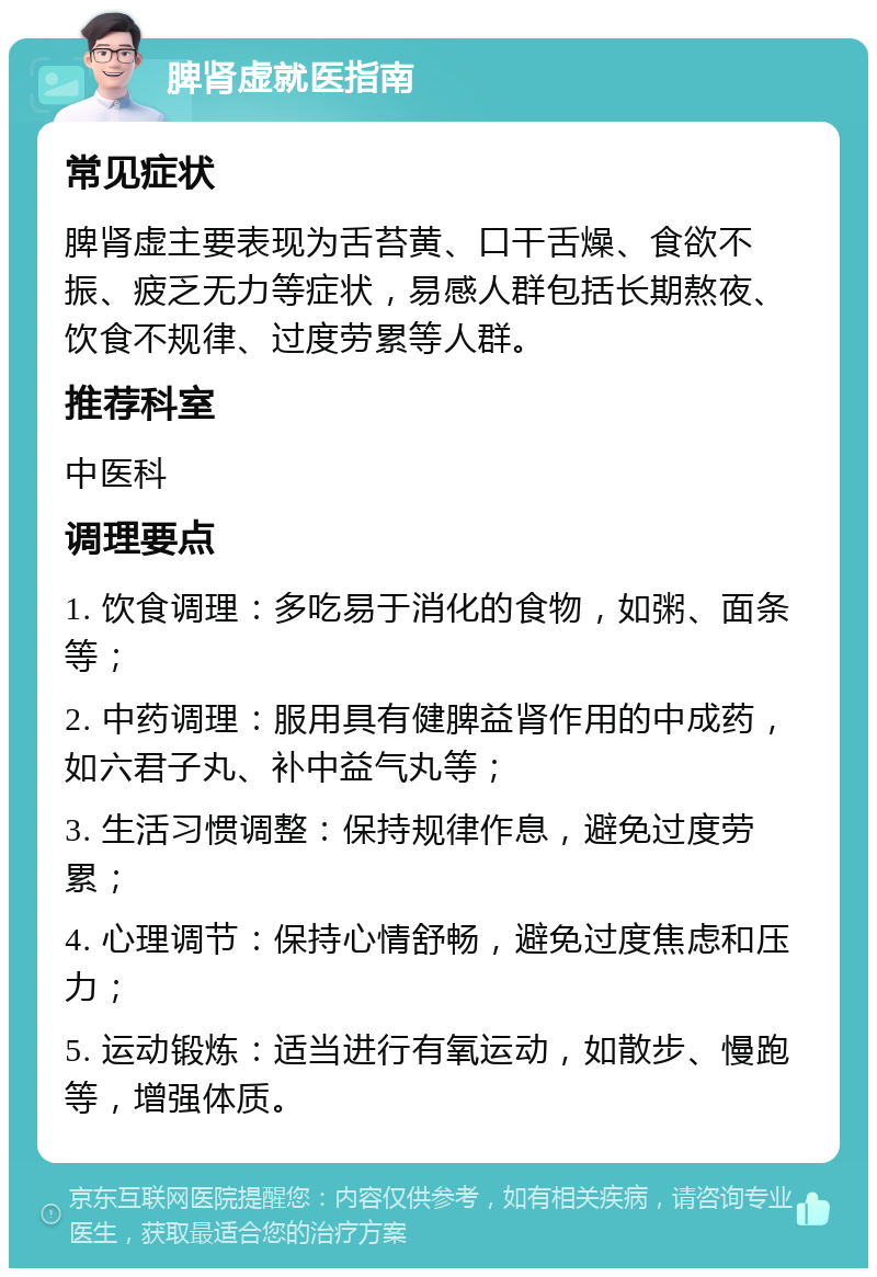 脾肾虚就医指南 常见症状 脾肾虚主要表现为舌苔黄、口干舌燥、食欲不振、疲乏无力等症状，易感人群包括长期熬夜、饮食不规律、过度劳累等人群。 推荐科室 中医科 调理要点 1. 饮食调理：多吃易于消化的食物，如粥、面条等； 2. 中药调理：服用具有健脾益肾作用的中成药，如六君子丸、补中益气丸等； 3. 生活习惯调整：保持规律作息，避免过度劳累； 4. 心理调节：保持心情舒畅，避免过度焦虑和压力； 5. 运动锻炼：适当进行有氧运动，如散步、慢跑等，增强体质。