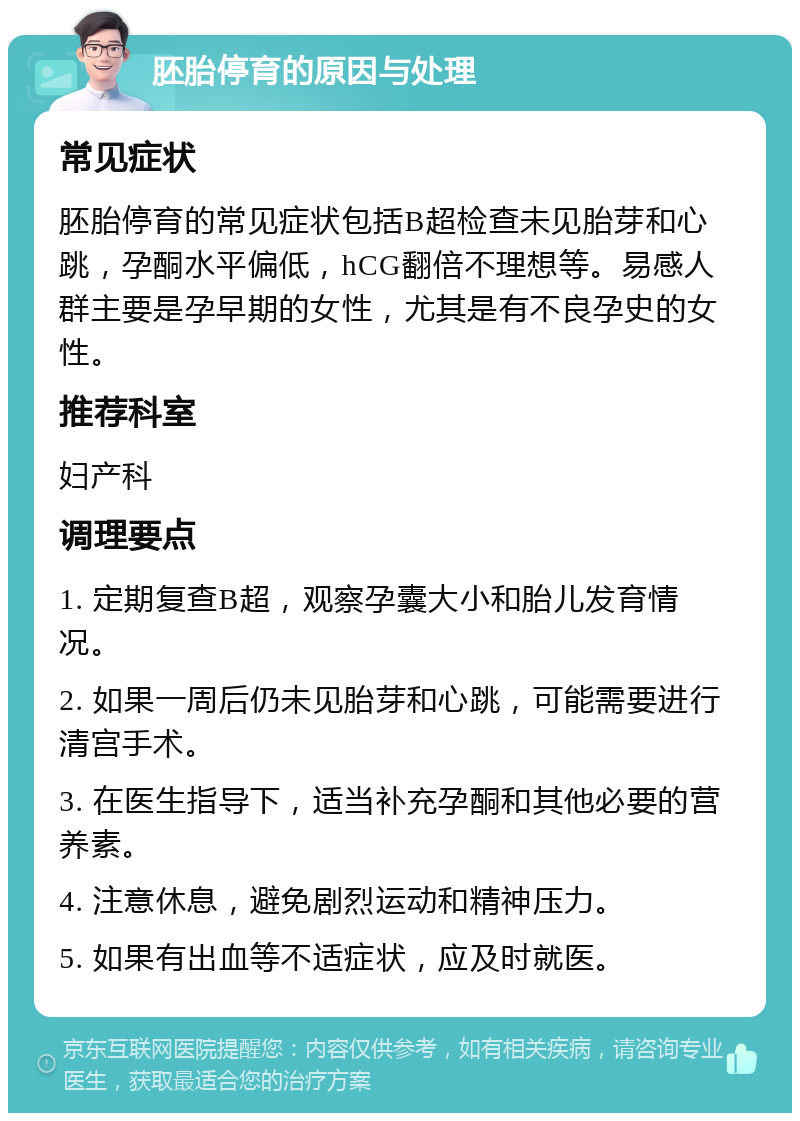 胚胎停育的原因与处理 常见症状 胚胎停育的常见症状包括B超检查未见胎芽和心跳，孕酮水平偏低，hCG翻倍不理想等。易感人群主要是孕早期的女性，尤其是有不良孕史的女性。 推荐科室 妇产科 调理要点 1. 定期复查B超，观察孕囊大小和胎儿发育情况。 2. 如果一周后仍未见胎芽和心跳，可能需要进行清宫手术。 3. 在医生指导下，适当补充孕酮和其他必要的营养素。 4. 注意休息，避免剧烈运动和精神压力。 5. 如果有出血等不适症状，应及时就医。