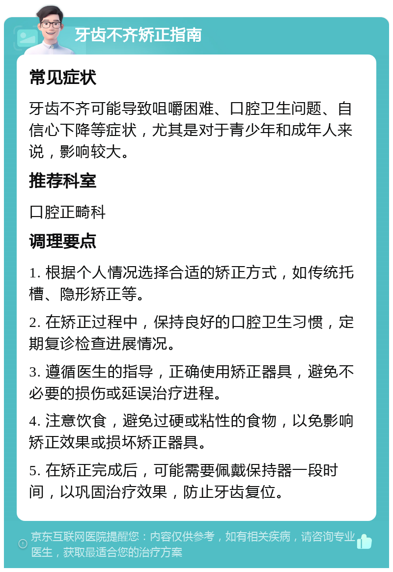 牙齿不齐矫正指南 常见症状 牙齿不齐可能导致咀嚼困难、口腔卫生问题、自信心下降等症状，尤其是对于青少年和成年人来说，影响较大。 推荐科室 口腔正畸科 调理要点 1. 根据个人情况选择合适的矫正方式，如传统托槽、隐形矫正等。 2. 在矫正过程中，保持良好的口腔卫生习惯，定期复诊检查进展情况。 3. 遵循医生的指导，正确使用矫正器具，避免不必要的损伤或延误治疗进程。 4. 注意饮食，避免过硬或粘性的食物，以免影响矫正效果或损坏矫正器具。 5. 在矫正完成后，可能需要佩戴保持器一段时间，以巩固治疗效果，防止牙齿复位。