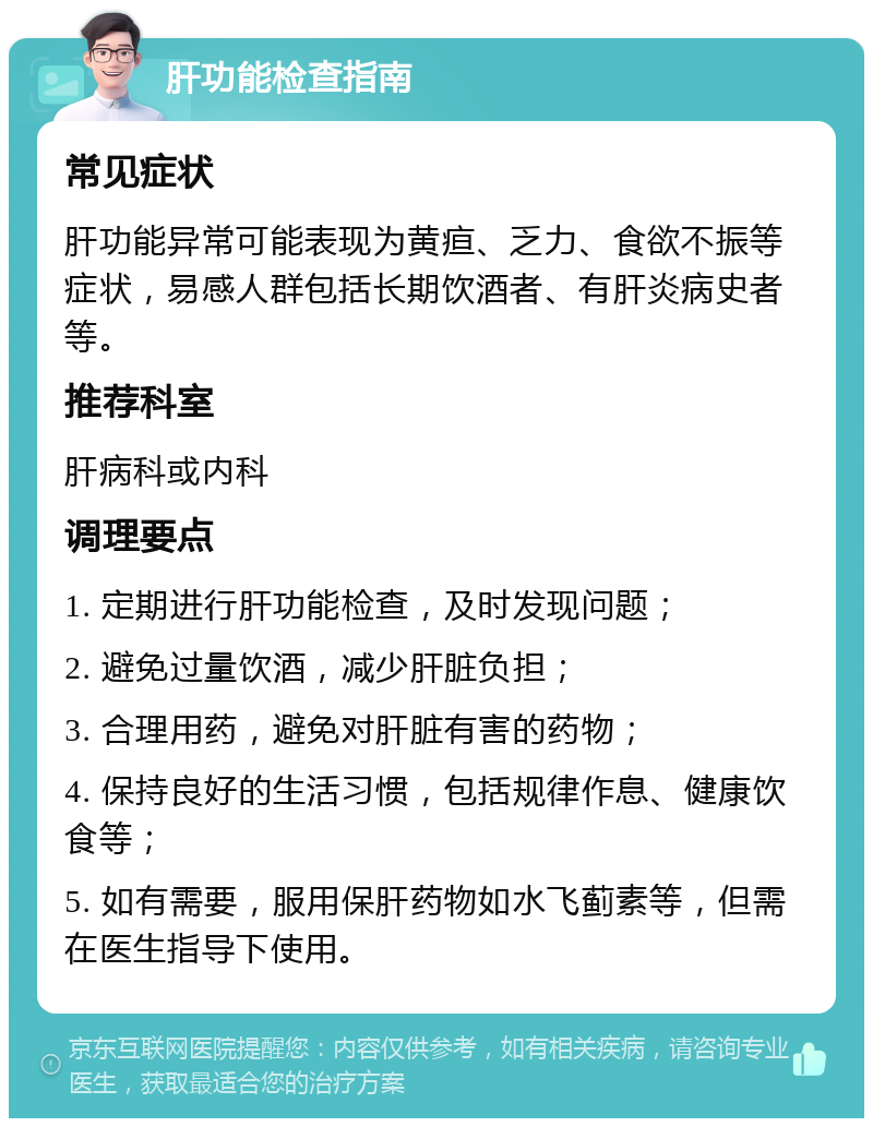 肝功能检查指南 常见症状 肝功能异常可能表现为黄疸、乏力、食欲不振等症状，易感人群包括长期饮酒者、有肝炎病史者等。 推荐科室 肝病科或内科 调理要点 1. 定期进行肝功能检查，及时发现问题； 2. 避免过量饮酒，减少肝脏负担； 3. 合理用药，避免对肝脏有害的药物； 4. 保持良好的生活习惯，包括规律作息、健康饮食等； 5. 如有需要，服用保肝药物如水飞蓟素等，但需在医生指导下使用。