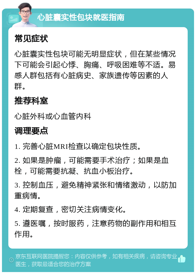 心脏囊实性包块就医指南 常见症状 心脏囊实性包块可能无明显症状，但在某些情况下可能会引起心悸、胸痛、呼吸困难等不适。易感人群包括有心脏病史、家族遗传等因素的人群。 推荐科室 心脏外科或心血管内科 调理要点 1. 完善心脏MRI检查以确定包块性质。 2. 如果是肿瘤，可能需要手术治疗；如果是血栓，可能需要抗凝、抗血小板治疗。 3. 控制血压，避免精神紧张和情绪激动，以防加重病情。 4. 定期复查，密切关注病情变化。 5. 遵医嘱，按时服药，注意药物的副作用和相互作用。