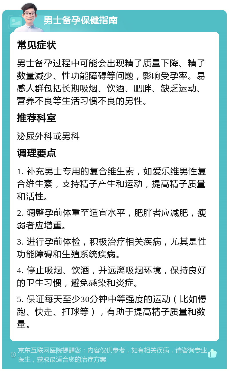 男士备孕保健指南 常见症状 男士备孕过程中可能会出现精子质量下降、精子数量减少、性功能障碍等问题，影响受孕率。易感人群包括长期吸烟、饮酒、肥胖、缺乏运动、营养不良等生活习惯不良的男性。 推荐科室 泌尿外科或男科 调理要点 1. 补充男士专用的复合维生素，如爱乐维男性复合维生素，支持精子产生和运动，提高精子质量和活性。 2. 调整孕前体重至适宜水平，肥胖者应减肥，瘦弱者应增重。 3. 进行孕前体检，积极治疗相关疾病，尤其是性功能障碍和生殖系统疾病。 4. 停止吸烟、饮酒，并远离吸烟环境，保持良好的卫生习惯，避免感染和炎症。 5. 保证每天至少30分钟中等强度的运动（比如慢跑、快走、打球等），有助于提高精子质量和数量。