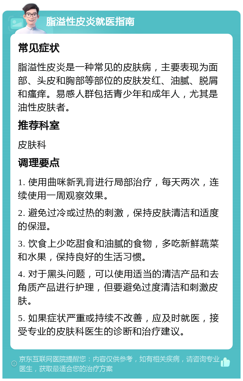 脂溢性皮炎就医指南 常见症状 脂溢性皮炎是一种常见的皮肤病，主要表现为面部、头皮和胸部等部位的皮肤发红、油腻、脱屑和瘙痒。易感人群包括青少年和成年人，尤其是油性皮肤者。 推荐科室 皮肤科 调理要点 1. 使用曲咪新乳膏进行局部治疗，每天两次，连续使用一周观察效果。 2. 避免过冷或过热的刺激，保持皮肤清洁和适度的保湿。 3. 饮食上少吃甜食和油腻的食物，多吃新鲜蔬菜和水果，保持良好的生活习惯。 4. 对于黑头问题，可以使用适当的清洁产品和去角质产品进行护理，但要避免过度清洁和刺激皮肤。 5. 如果症状严重或持续不改善，应及时就医，接受专业的皮肤科医生的诊断和治疗建议。