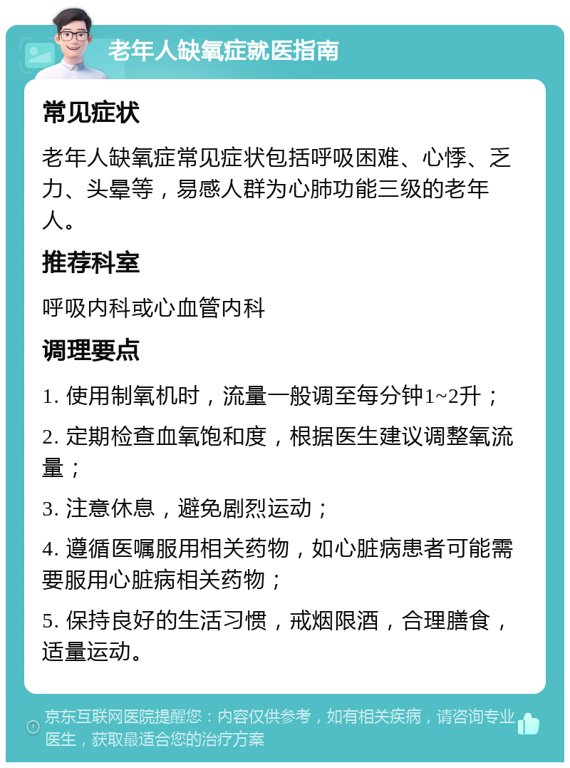 老年人缺氧症就医指南 常见症状 老年人缺氧症常见症状包括呼吸困难、心悸、乏力、头晕等，易感人群为心肺功能三级的老年人。 推荐科室 呼吸内科或心血管内科 调理要点 1. 使用制氧机时，流量一般调至每分钟1~2升； 2. 定期检查血氧饱和度，根据医生建议调整氧流量； 3. 注意休息，避免剧烈运动； 4. 遵循医嘱服用相关药物，如心脏病患者可能需要服用心脏病相关药物； 5. 保持良好的生活习惯，戒烟限酒，合理膳食，适量运动。