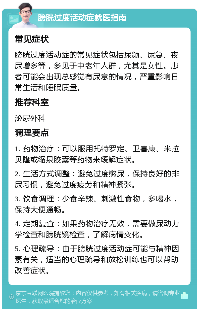 膀胱过度活动症就医指南 常见症状 膀胱过度活动症的常见症状包括尿频、尿急、夜尿增多等，多见于中老年人群，尤其是女性。患者可能会出现总感觉有尿意的情况，严重影响日常生活和睡眠质量。 推荐科室 泌尿外科 调理要点 1. 药物治疗：可以服用托特罗定、卫喜康、米拉贝隆或缩泉胶囊等药物来缓解症状。 2. 生活方式调整：避免过度憋尿，保持良好的排尿习惯，避免过度疲劳和精神紧张。 3. 饮食调理：少食辛辣、刺激性食物，多喝水，保持大便通畅。 4. 定期复查：如果药物治疗无效，需要做尿动力学检查和膀胱镜检查，了解病情变化。 5. 心理疏导：由于膀胱过度活动症可能与精神因素有关，适当的心理疏导和放松训练也可以帮助改善症状。