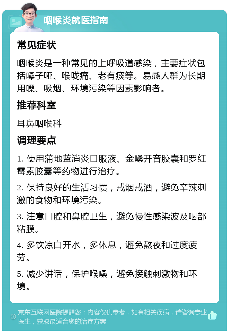 咽喉炎就医指南 常见症状 咽喉炎是一种常见的上呼吸道感染，主要症状包括嗓子哑、喉咙痛、老有痰等。易感人群为长期用嗓、吸烟、环境污染等因素影响者。 推荐科室 耳鼻咽喉科 调理要点 1. 使用蒲地蓝消炎口服液、金嗓开音胶囊和罗红霉素胶囊等药物进行治疗。 2. 保持良好的生活习惯，戒烟戒酒，避免辛辣刺激的食物和环境污染。 3. 注意口腔和鼻腔卫生，避免慢性感染波及咽部粘膜。 4. 多饮凉白开水，多休息，避免熬夜和过度疲劳。 5. 减少讲话，保护喉嗓，避免接触刺激物和环境。