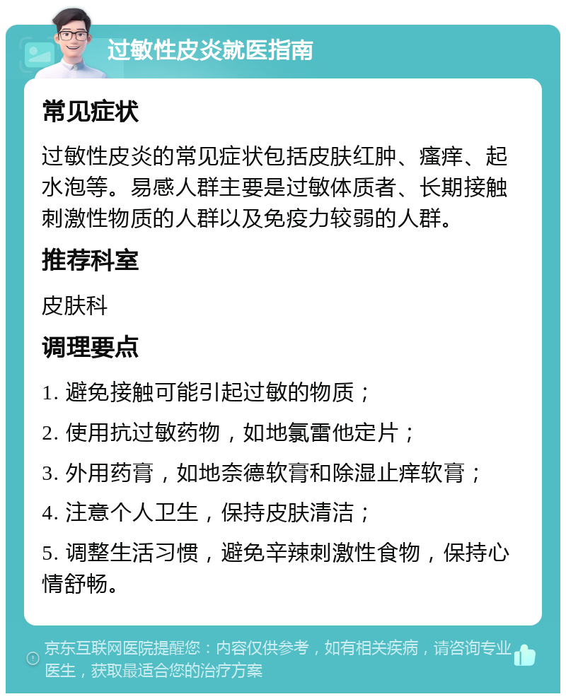 过敏性皮炎就医指南 常见症状 过敏性皮炎的常见症状包括皮肤红肿、瘙痒、起水泡等。易感人群主要是过敏体质者、长期接触刺激性物质的人群以及免疫力较弱的人群。 推荐科室 皮肤科 调理要点 1. 避免接触可能引起过敏的物质； 2. 使用抗过敏药物，如地氯雷他定片； 3. 外用药膏，如地奈德软膏和除湿止痒软膏； 4. 注意个人卫生，保持皮肤清洁； 5. 调整生活习惯，避免辛辣刺激性食物，保持心情舒畅。