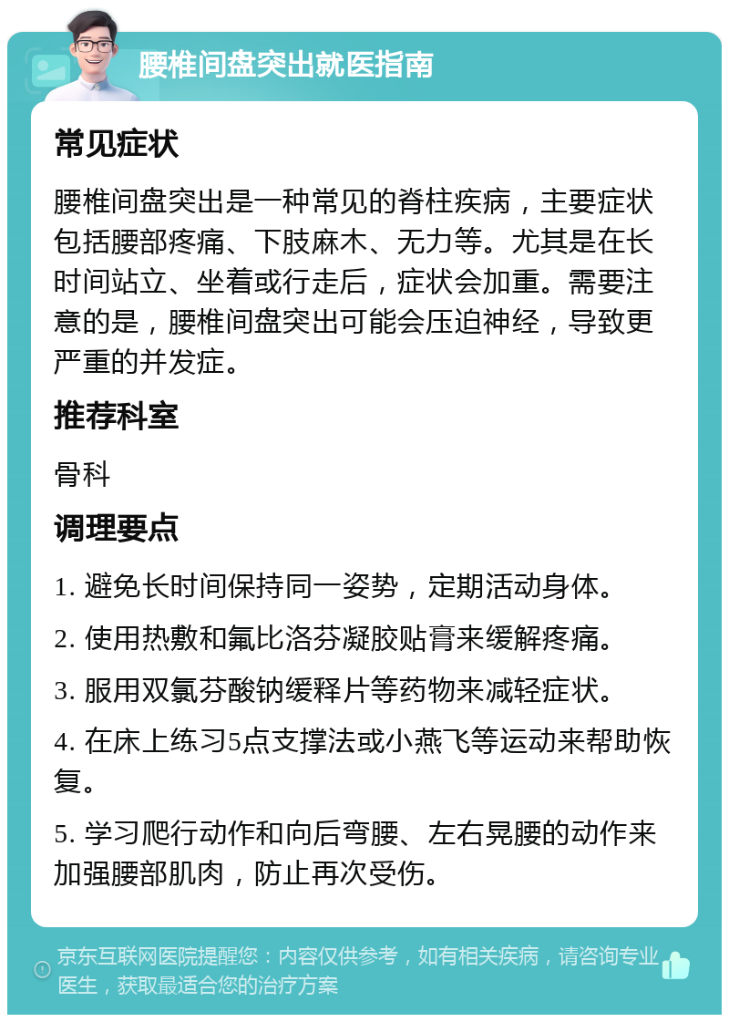 腰椎间盘突出就医指南 常见症状 腰椎间盘突出是一种常见的脊柱疾病，主要症状包括腰部疼痛、下肢麻木、无力等。尤其是在长时间站立、坐着或行走后，症状会加重。需要注意的是，腰椎间盘突出可能会压迫神经，导致更严重的并发症。 推荐科室 骨科 调理要点 1. 避免长时间保持同一姿势，定期活动身体。 2. 使用热敷和氟比洛芬凝胶贴膏来缓解疼痛。 3. 服用双氯芬酸钠缓释片等药物来减轻症状。 4. 在床上练习5点支撑法或小燕飞等运动来帮助恢复。 5. 学习爬行动作和向后弯腰、左右晃腰的动作来加强腰部肌肉，防止再次受伤。