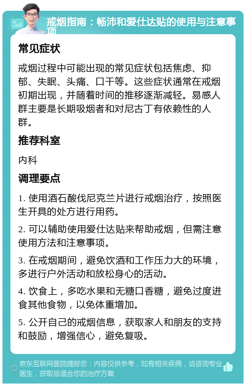 戒烟指南：畅沛和爱仕达贴的使用与注意事项 常见症状 戒烟过程中可能出现的常见症状包括焦虑、抑郁、失眠、头痛、口干等。这些症状通常在戒烟初期出现，并随着时间的推移逐渐减轻。易感人群主要是长期吸烟者和对尼古丁有依赖性的人群。 推荐科室 内科 调理要点 1. 使用酒石酸伐尼克兰片进行戒烟治疗，按照医生开具的处方进行用药。 2. 可以辅助使用爱仕达贴来帮助戒烟，但需注意使用方法和注意事项。 3. 在戒烟期间，避免饮酒和工作压力大的环境，多进行户外活动和放松身心的活动。 4. 饮食上，多吃水果和无糖口香糖，避免过度进食其他食物，以免体重增加。 5. 公开自己的戒烟信息，获取家人和朋友的支持和鼓励，增强信心，避免复吸。