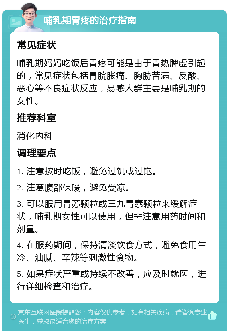 哺乳期胃疼的治疗指南 常见症状 哺乳期妈妈吃饭后胃疼可能是由于胃热脾虚引起的，常见症状包括胃脘胀痛、胸胁苦满、反酸、恶心等不良症状反应，易感人群主要是哺乳期的女性。 推荐科室 消化内科 调理要点 1. 注意按时吃饭，避免过饥或过饱。 2. 注意腹部保暖，避免受凉。 3. 可以服用胃苏颗粒或三九胃泰颗粒来缓解症状，哺乳期女性可以使用，但需注意用药时间和剂量。 4. 在服药期间，保持清淡饮食方式，避免食用生冷、油腻、辛辣等刺激性食物。 5. 如果症状严重或持续不改善，应及时就医，进行详细检查和治疗。