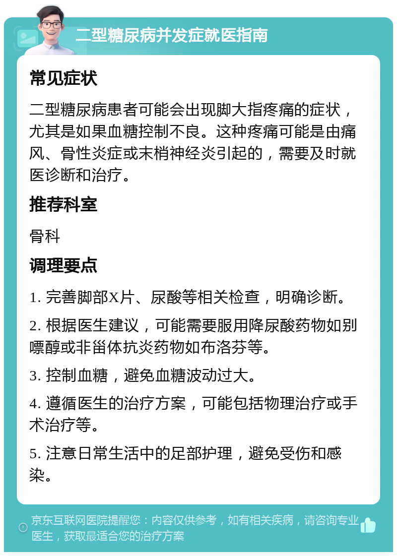 二型糖尿病并发症就医指南 常见症状 二型糖尿病患者可能会出现脚大指疼痛的症状，尤其是如果血糖控制不良。这种疼痛可能是由痛风、骨性炎症或末梢神经炎引起的，需要及时就医诊断和治疗。 推荐科室 骨科 调理要点 1. 完善脚部X片、尿酸等相关检查，明确诊断。 2. 根据医生建议，可能需要服用降尿酸药物如别嘌醇或非甾体抗炎药物如布洛芬等。 3. 控制血糖，避免血糖波动过大。 4. 遵循医生的治疗方案，可能包括物理治疗或手术治疗等。 5. 注意日常生活中的足部护理，避免受伤和感染。