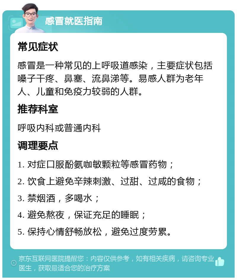 感冒就医指南 常见症状 感冒是一种常见的上呼吸道感染，主要症状包括嗓子干疼、鼻塞、流鼻涕等。易感人群为老年人、儿童和免疫力较弱的人群。 推荐科室 呼吸内科或普通内科 调理要点 1. 对症口服酚氨咖敏颗粒等感冒药物； 2. 饮食上避免辛辣刺激、过甜、过咸的食物； 3. 禁烟酒，多喝水； 4. 避免熬夜，保证充足的睡眠； 5. 保持心情舒畅放松，避免过度劳累。