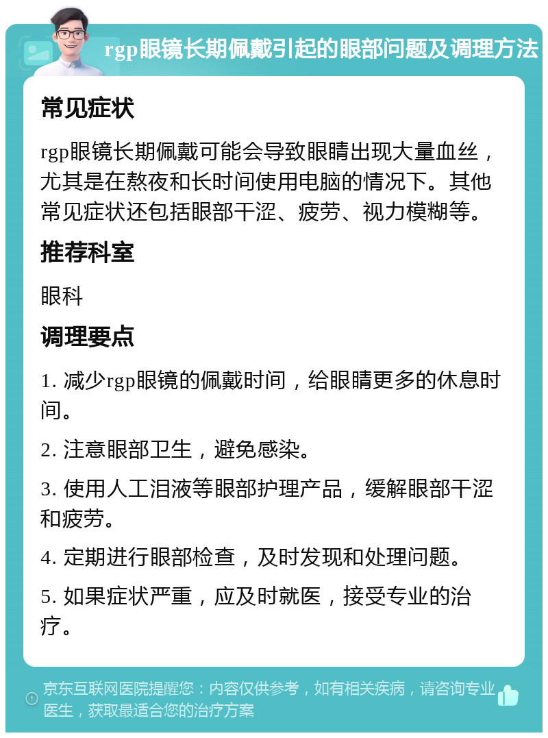 rgp眼镜长期佩戴引起的眼部问题及调理方法 常见症状 rgp眼镜长期佩戴可能会导致眼睛出现大量血丝，尤其是在熬夜和长时间使用电脑的情况下。其他常见症状还包括眼部干涩、疲劳、视力模糊等。 推荐科室 眼科 调理要点 1. 减少rgp眼镜的佩戴时间，给眼睛更多的休息时间。 2. 注意眼部卫生，避免感染。 3. 使用人工泪液等眼部护理产品，缓解眼部干涩和疲劳。 4. 定期进行眼部检查，及时发现和处理问题。 5. 如果症状严重，应及时就医，接受专业的治疗。