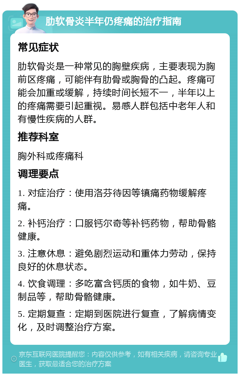 肋软骨炎半年仍疼痛的治疗指南 常见症状 肋软骨炎是一种常见的胸壁疾病，主要表现为胸前区疼痛，可能伴有肋骨或胸骨的凸起。疼痛可能会加重或缓解，持续时间长短不一，半年以上的疼痛需要引起重视。易感人群包括中老年人和有慢性疾病的人群。 推荐科室 胸外科或疼痛科 调理要点 1. 对症治疗：使用洛芬待因等镇痛药物缓解疼痛。 2. 补钙治疗：口服钙尔奇等补钙药物，帮助骨骼健康。 3. 注意休息：避免剧烈运动和重体力劳动，保持良好的休息状态。 4. 饮食调理：多吃富含钙质的食物，如牛奶、豆制品等，帮助骨骼健康。 5. 定期复查：定期到医院进行复查，了解病情变化，及时调整治疗方案。