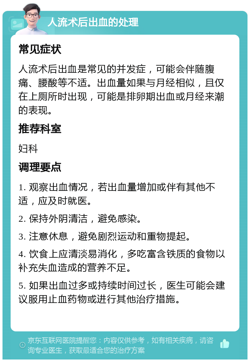 人流术后出血的处理 常见症状 人流术后出血是常见的并发症，可能会伴随腹痛、腰酸等不适。出血量如果与月经相似，且仅在上厕所时出现，可能是排卵期出血或月经来潮的表现。 推荐科室 妇科 调理要点 1. 观察出血情况，若出血量增加或伴有其他不适，应及时就医。 2. 保持外阴清洁，避免感染。 3. 注意休息，避免剧烈运动和重物提起。 4. 饮食上应清淡易消化，多吃富含铁质的食物以补充失血造成的营养不足。 5. 如果出血过多或持续时间过长，医生可能会建议服用止血药物或进行其他治疗措施。