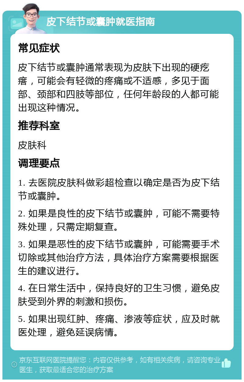 皮下结节或囊肿就医指南 常见症状 皮下结节或囊肿通常表现为皮肤下出现的硬疙瘩，可能会有轻微的疼痛或不适感，多见于面部、颈部和四肢等部位，任何年龄段的人都可能出现这种情况。 推荐科室 皮肤科 调理要点 1. 去医院皮肤科做彩超检查以确定是否为皮下结节或囊肿。 2. 如果是良性的皮下结节或囊肿，可能不需要特殊处理，只需定期复查。 3. 如果是恶性的皮下结节或囊肿，可能需要手术切除或其他治疗方法，具体治疗方案需要根据医生的建议进行。 4. 在日常生活中，保持良好的卫生习惯，避免皮肤受到外界的刺激和损伤。 5. 如果出现红肿、疼痛、渗液等症状，应及时就医处理，避免延误病情。