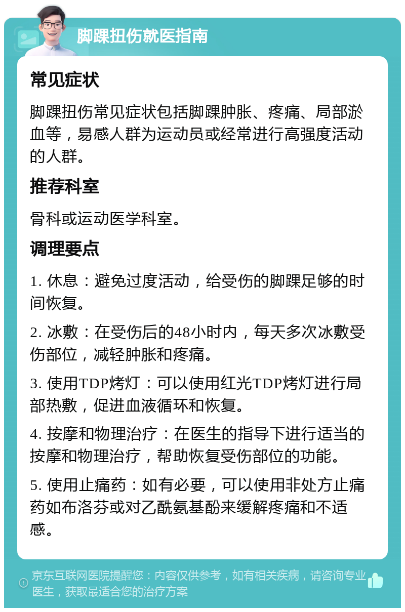 脚踝扭伤就医指南 常见症状 脚踝扭伤常见症状包括脚踝肿胀、疼痛、局部淤血等，易感人群为运动员或经常进行高强度活动的人群。 推荐科室 骨科或运动医学科室。 调理要点 1. 休息：避免过度活动，给受伤的脚踝足够的时间恢复。 2. 冰敷：在受伤后的48小时内，每天多次冰敷受伤部位，减轻肿胀和疼痛。 3. 使用TDP烤灯：可以使用红光TDP烤灯进行局部热敷，促进血液循环和恢复。 4. 按摩和物理治疗：在医生的指导下进行适当的按摩和物理治疗，帮助恢复受伤部位的功能。 5. 使用止痛药：如有必要，可以使用非处方止痛药如布洛芬或对乙酰氨基酚来缓解疼痛和不适感。