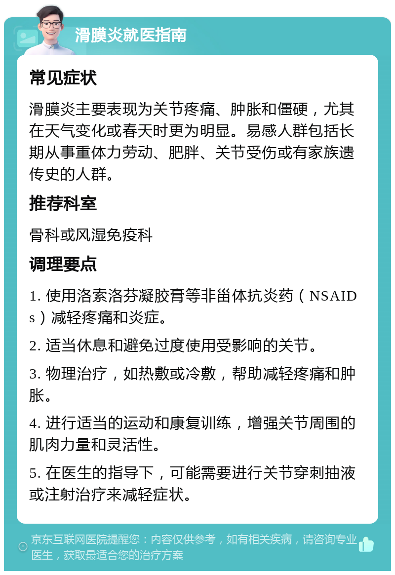 滑膜炎就医指南 常见症状 滑膜炎主要表现为关节疼痛、肿胀和僵硬，尤其在天气变化或春天时更为明显。易感人群包括长期从事重体力劳动、肥胖、关节受伤或有家族遗传史的人群。 推荐科室 骨科或风湿免疫科 调理要点 1. 使用洛索洛芬凝胶膏等非甾体抗炎药（NSAIDs）减轻疼痛和炎症。 2. 适当休息和避免过度使用受影响的关节。 3. 物理治疗，如热敷或冷敷，帮助减轻疼痛和肿胀。 4. 进行适当的运动和康复训练，增强关节周围的肌肉力量和灵活性。 5. 在医生的指导下，可能需要进行关节穿刺抽液或注射治疗来减轻症状。