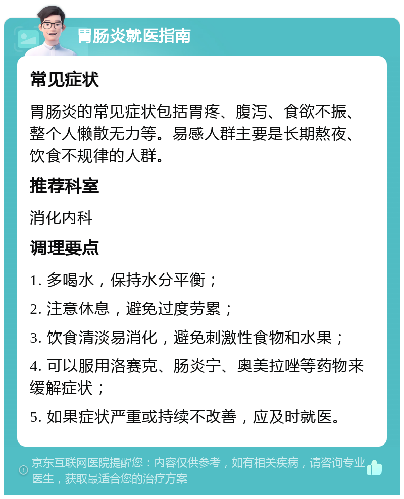 胃肠炎就医指南 常见症状 胃肠炎的常见症状包括胃疼、腹泻、食欲不振、整个人懒散无力等。易感人群主要是长期熬夜、饮食不规律的人群。 推荐科室 消化内科 调理要点 1. 多喝水，保持水分平衡； 2. 注意休息，避免过度劳累； 3. 饮食清淡易消化，避免刺激性食物和水果； 4. 可以服用洛赛克、肠炎宁、奥美拉唑等药物来缓解症状； 5. 如果症状严重或持续不改善，应及时就医。