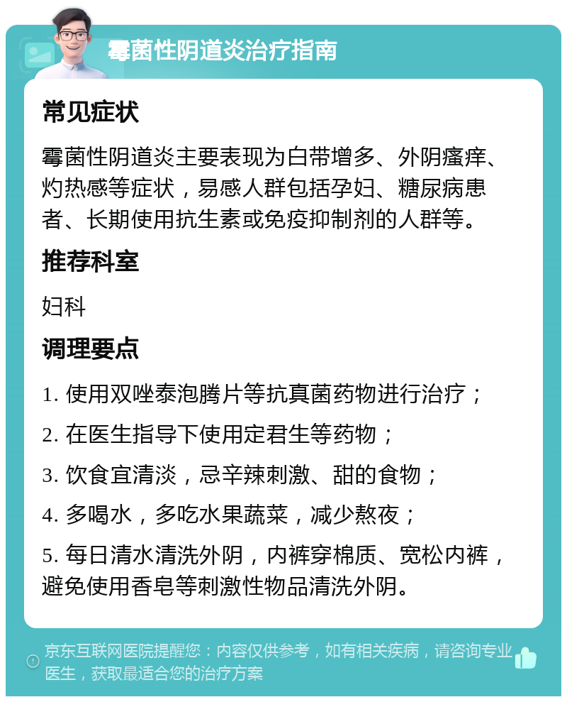 霉菌性阴道炎治疗指南 常见症状 霉菌性阴道炎主要表现为白带增多、外阴瘙痒、灼热感等症状，易感人群包括孕妇、糖尿病患者、长期使用抗生素或免疫抑制剂的人群等。 推荐科室 妇科 调理要点 1. 使用双唑泰泡腾片等抗真菌药物进行治疗； 2. 在医生指导下使用定君生等药物； 3. 饮食宜清淡，忌辛辣刺激、甜的食物； 4. 多喝水，多吃水果蔬菜，减少熬夜； 5. 每日清水清洗外阴，内裤穿棉质、宽松内裤，避免使用香皂等刺激性物品清洗外阴。