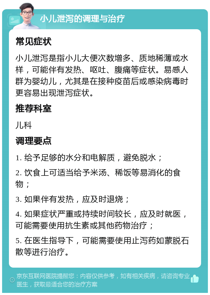 小儿泄泻的调理与治疗 常见症状 小儿泄泻是指小儿大便次数增多、质地稀薄或水样，可能伴有发热、呕吐、腹痛等症状。易感人群为婴幼儿，尤其是在接种疫苗后或感染病毒时更容易出现泄泻症状。 推荐科室 儿科 调理要点 1. 给予足够的水分和电解质，避免脱水； 2. 饮食上可适当给予米汤、稀饭等易消化的食物； 3. 如果伴有发热，应及时退烧； 4. 如果症状严重或持续时间较长，应及时就医，可能需要使用抗生素或其他药物治疗； 5. 在医生指导下，可能需要使用止泻药如蒙脱石散等进行治疗。