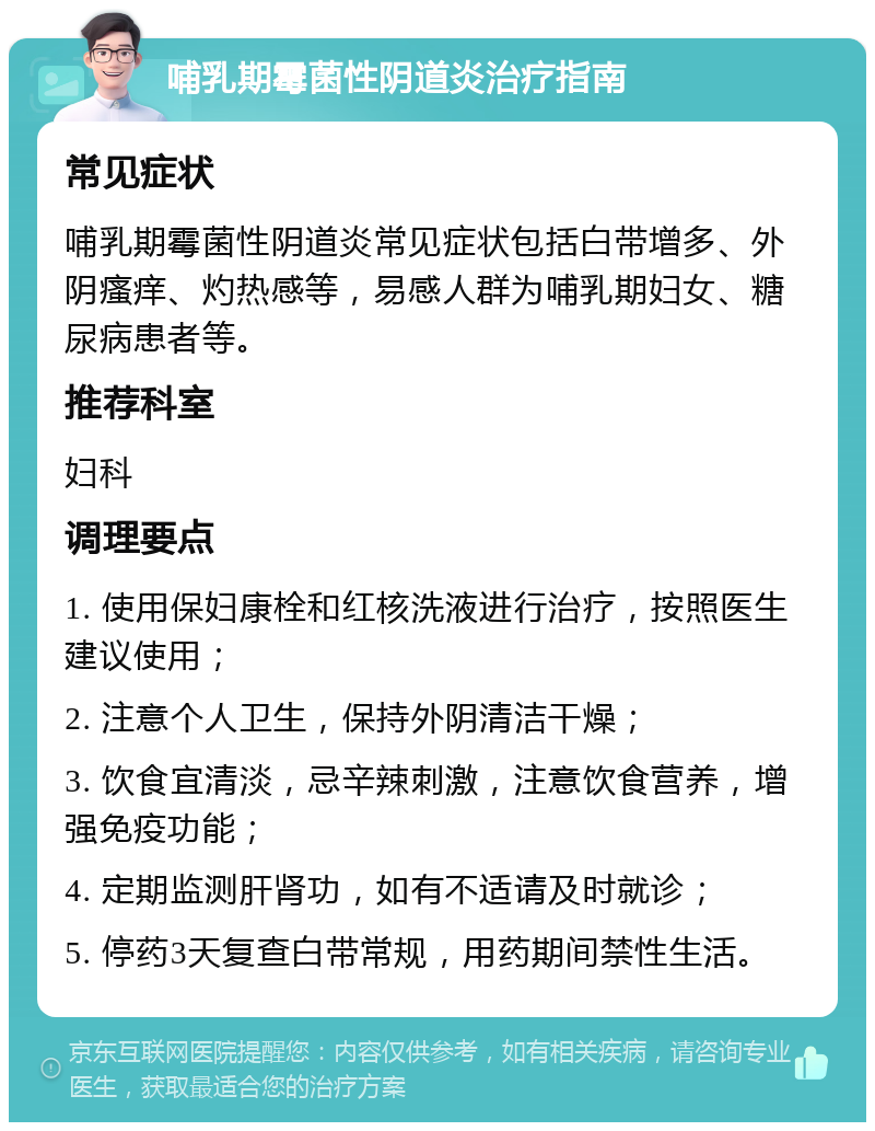 哺乳期霉菌性阴道炎治疗指南 常见症状 哺乳期霉菌性阴道炎常见症状包括白带增多、外阴瘙痒、灼热感等，易感人群为哺乳期妇女、糖尿病患者等。 推荐科室 妇科 调理要点 1. 使用保妇康栓和红核洗液进行治疗，按照医生建议使用； 2. 注意个人卫生，保持外阴清洁干燥； 3. 饮食宜清淡，忌辛辣刺激，注意饮食营养，增强免疫功能； 4. 定期监测肝肾功，如有不适请及时就诊； 5. 停药3天复查白带常规，用药期间禁性生活。