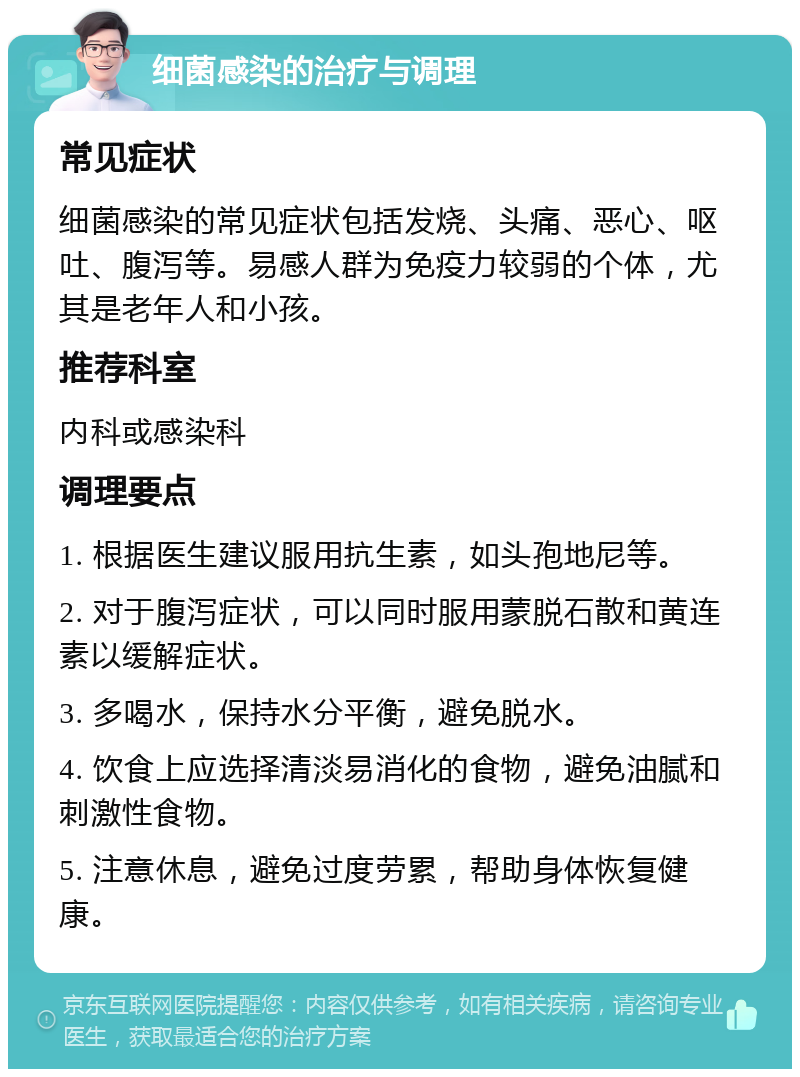 细菌感染的治疗与调理 常见症状 细菌感染的常见症状包括发烧、头痛、恶心、呕吐、腹泻等。易感人群为免疫力较弱的个体，尤其是老年人和小孩。 推荐科室 内科或感染科 调理要点 1. 根据医生建议服用抗生素，如头孢地尼等。 2. 对于腹泻症状，可以同时服用蒙脱石散和黄连素以缓解症状。 3. 多喝水，保持水分平衡，避免脱水。 4. 饮食上应选择清淡易消化的食物，避免油腻和刺激性食物。 5. 注意休息，避免过度劳累，帮助身体恢复健康。