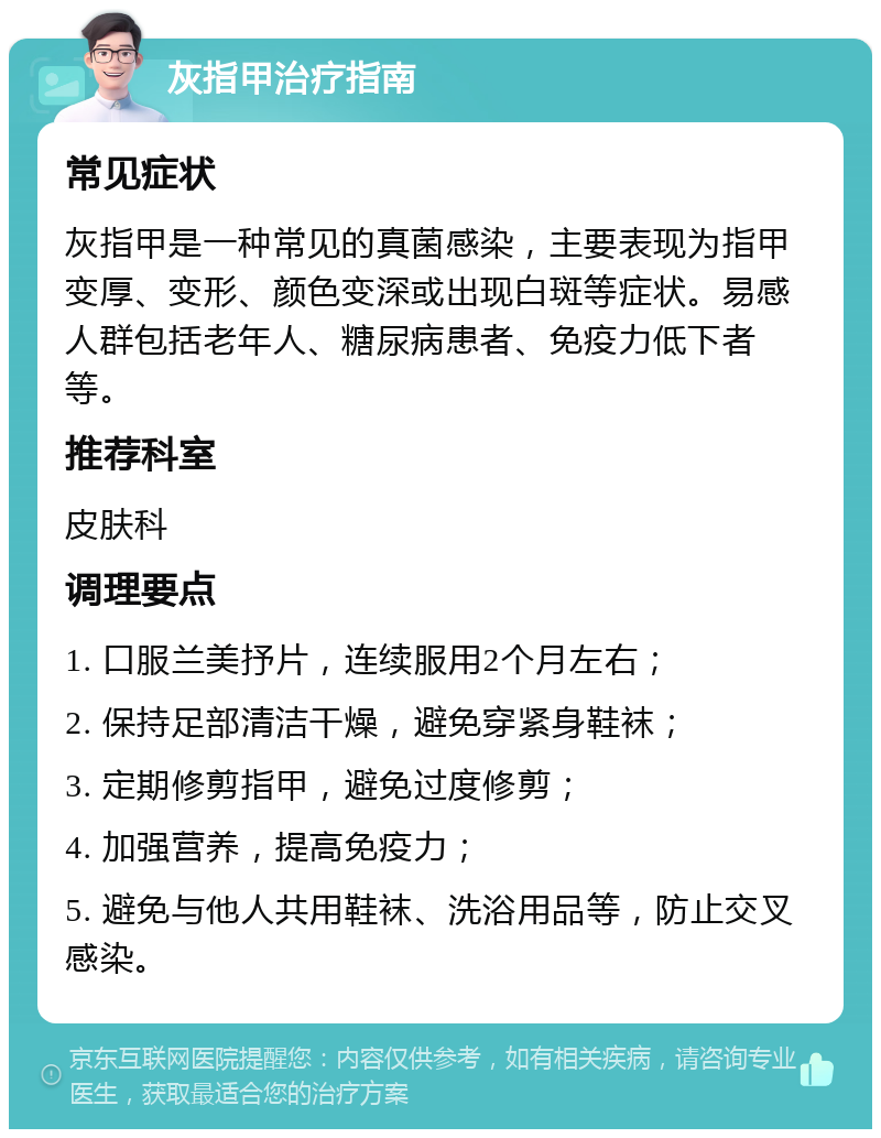 灰指甲治疗指南 常见症状 灰指甲是一种常见的真菌感染，主要表现为指甲变厚、变形、颜色变深或出现白斑等症状。易感人群包括老年人、糖尿病患者、免疫力低下者等。 推荐科室 皮肤科 调理要点 1. 口服兰美抒片，连续服用2个月左右； 2. 保持足部清洁干燥，避免穿紧身鞋袜； 3. 定期修剪指甲，避免过度修剪； 4. 加强营养，提高免疫力； 5. 避免与他人共用鞋袜、洗浴用品等，防止交叉感染。