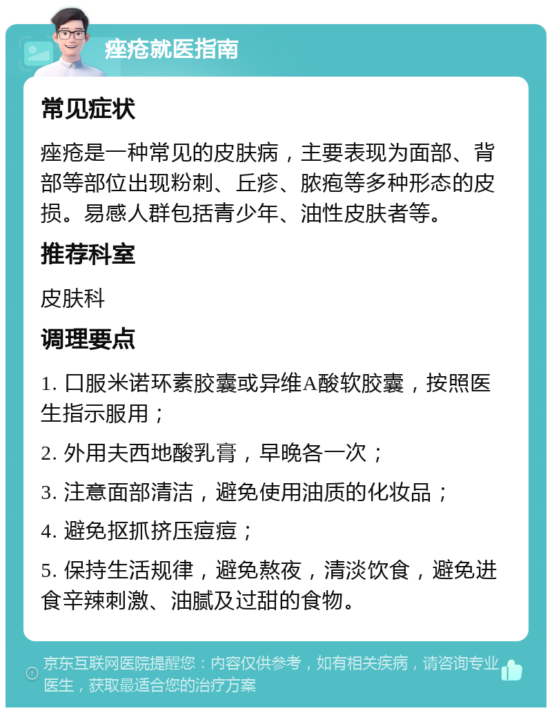 痤疮就医指南 常见症状 痤疮是一种常见的皮肤病，主要表现为面部、背部等部位出现粉刺、丘疹、脓疱等多种形态的皮损。易感人群包括青少年、油性皮肤者等。 推荐科室 皮肤科 调理要点 1. 口服米诺环素胶囊或异维A酸软胶囊，按照医生指示服用； 2. 外用夫西地酸乳膏，早晚各一次； 3. 注意面部清洁，避免使用油质的化妆品； 4. 避免抠抓挤压痘痘； 5. 保持生活规律，避免熬夜，清淡饮食，避免进食辛辣刺激、油腻及过甜的食物。