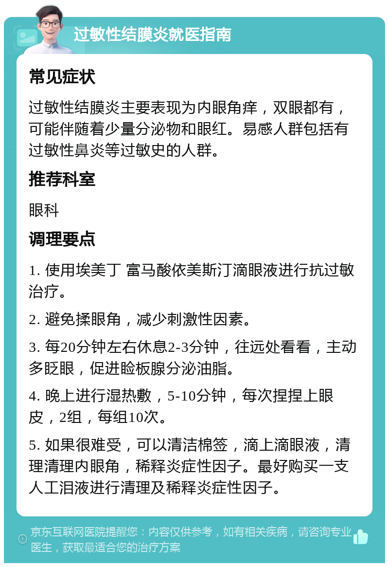 过敏性结膜炎就医指南 常见症状 过敏性结膜炎主要表现为内眼角痒，双眼都有，可能伴随着少量分泌物和眼红。易感人群包括有过敏性鼻炎等过敏史的人群。 推荐科室 眼科 调理要点 1. 使用埃美丁 富马酸依美斯汀滴眼液进行抗过敏治疗。 2. 避免揉眼角，减少刺激性因素。 3. 每20分钟左右休息2-3分钟，往远处看看，主动多眨眼，促进睑板腺分泌油脂。 4. 晚上进行湿热敷，5-10分钟，每次捏捏上眼皮，2组，每组10次。 5. 如果很难受，可以清洁棉签，滴上滴眼液，清理清理内眼角，稀释炎症性因子。最好购买一支人工泪液进行清理及稀释炎症性因子。