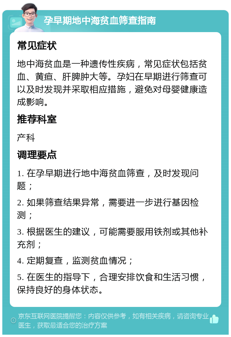 孕早期地中海贫血筛查指南 常见症状 地中海贫血是一种遗传性疾病，常见症状包括贫血、黄疸、肝脾肿大等。孕妇在早期进行筛查可以及时发现并采取相应措施，避免对母婴健康造成影响。 推荐科室 产科 调理要点 1. 在孕早期进行地中海贫血筛查，及时发现问题； 2. 如果筛查结果异常，需要进一步进行基因检测； 3. 根据医生的建议，可能需要服用铁剂或其他补充剂； 4. 定期复查，监测贫血情况； 5. 在医生的指导下，合理安排饮食和生活习惯，保持良好的身体状态。