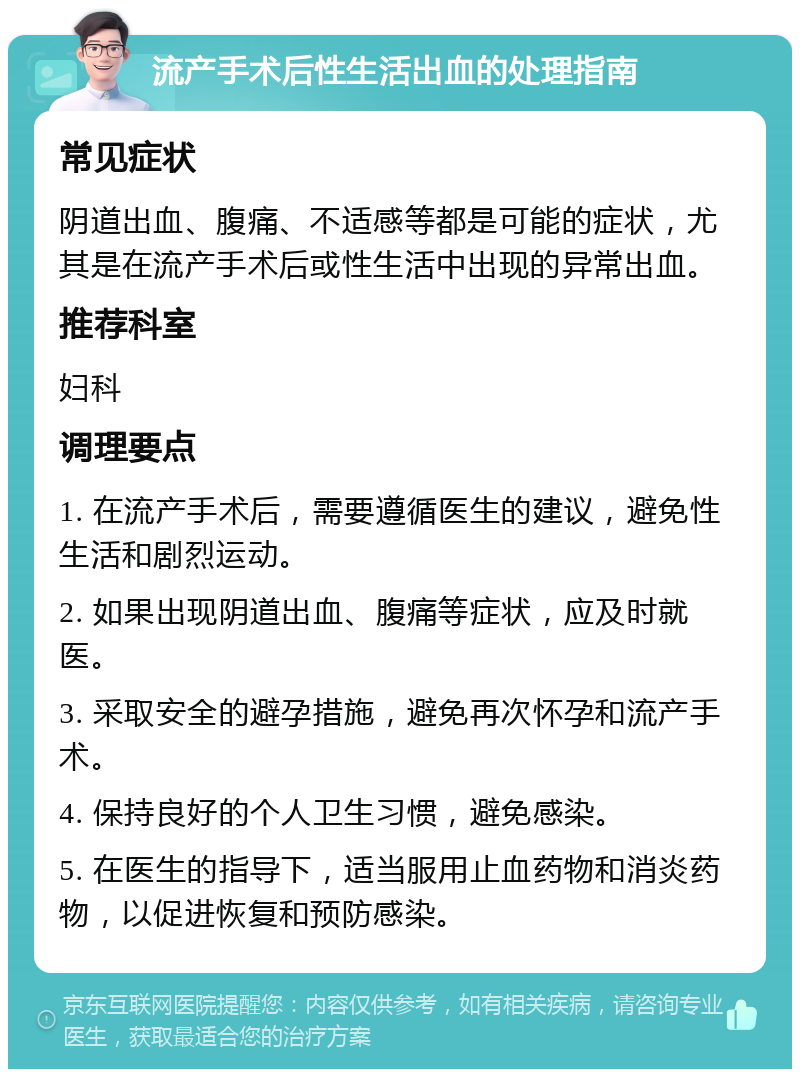 流产手术后性生活出血的处理指南 常见症状 阴道出血、腹痛、不适感等都是可能的症状，尤其是在流产手术后或性生活中出现的异常出血。 推荐科室 妇科 调理要点 1. 在流产手术后，需要遵循医生的建议，避免性生活和剧烈运动。 2. 如果出现阴道出血、腹痛等症状，应及时就医。 3. 采取安全的避孕措施，避免再次怀孕和流产手术。 4. 保持良好的个人卫生习惯，避免感染。 5. 在医生的指导下，适当服用止血药物和消炎药物，以促进恢复和预防感染。