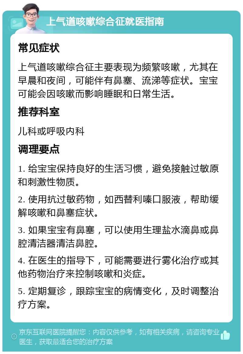 上气道咳嗽综合征就医指南 常见症状 上气道咳嗽综合征主要表现为频繁咳嗽，尤其在早晨和夜间，可能伴有鼻塞、流涕等症状。宝宝可能会因咳嗽而影响睡眠和日常生活。 推荐科室 儿科或呼吸内科 调理要点 1. 给宝宝保持良好的生活习惯，避免接触过敏原和刺激性物质。 2. 使用抗过敏药物，如西替利嗪口服液，帮助缓解咳嗽和鼻塞症状。 3. 如果宝宝有鼻塞，可以使用生理盐水滴鼻或鼻腔清洁器清洁鼻腔。 4. 在医生的指导下，可能需要进行雾化治疗或其他药物治疗来控制咳嗽和炎症。 5. 定期复诊，跟踪宝宝的病情变化，及时调整治疗方案。