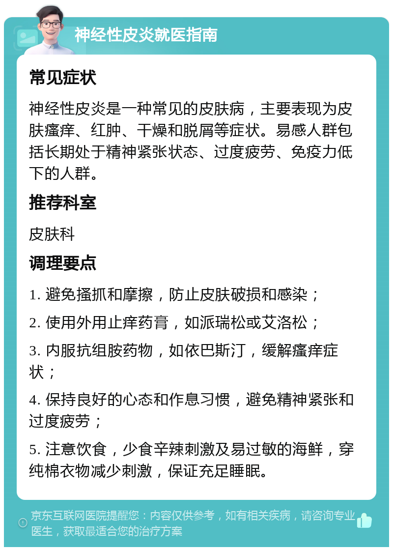 神经性皮炎就医指南 常见症状 神经性皮炎是一种常见的皮肤病，主要表现为皮肤瘙痒、红肿、干燥和脱屑等症状。易感人群包括长期处于精神紧张状态、过度疲劳、免疫力低下的人群。 推荐科室 皮肤科 调理要点 1. 避免搔抓和摩擦，防止皮肤破损和感染； 2. 使用外用止痒药膏，如派瑞松或艾洛松； 3. 内服抗组胺药物，如依巴斯汀，缓解瘙痒症状； 4. 保持良好的心态和作息习惯，避免精神紧张和过度疲劳； 5. 注意饮食，少食辛辣刺激及易过敏的海鲜，穿纯棉衣物减少刺激，保证充足睡眠。