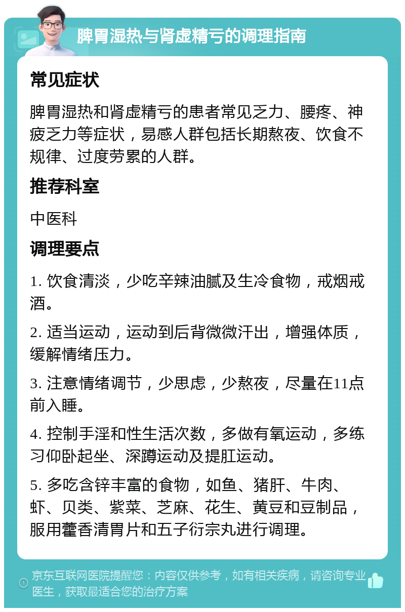 脾胃湿热与肾虚精亏的调理指南 常见症状 脾胃湿热和肾虚精亏的患者常见乏力、腰疼、神疲乏力等症状，易感人群包括长期熬夜、饮食不规律、过度劳累的人群。 推荐科室 中医科 调理要点 1. 饮食清淡，少吃辛辣油腻及生冷食物，戒烟戒酒。 2. 适当运动，运动到后背微微汗出，增强体质，缓解情绪压力。 3. 注意情绪调节，少思虑，少熬夜，尽量在11点前入睡。 4. 控制手淫和性生活次数，多做有氧运动，多练习仰卧起坐、深蹲运动及提肛运动。 5. 多吃含锌丰富的食物，如鱼、猪肝、牛肉、虾、贝类、紫菜、芝麻、花生、黄豆和豆制品，服用藿香清胃片和五子衍宗丸进行调理。