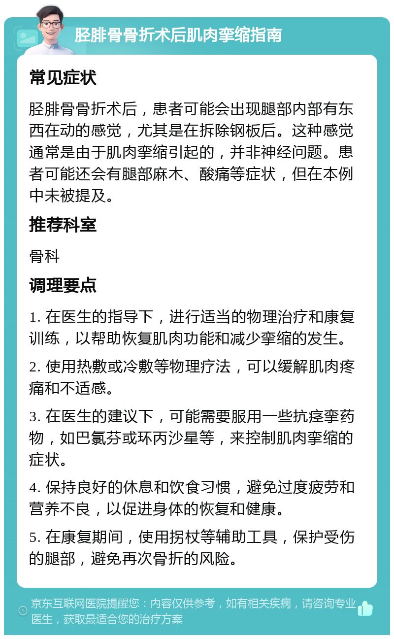 胫腓骨骨折术后肌肉挛缩指南 常见症状 胫腓骨骨折术后，患者可能会出现腿部内部有东西在动的感觉，尤其是在拆除钢板后。这种感觉通常是由于肌肉挛缩引起的，并非神经问题。患者可能还会有腿部麻木、酸痛等症状，但在本例中未被提及。 推荐科室 骨科 调理要点 1. 在医生的指导下，进行适当的物理治疗和康复训练，以帮助恢复肌肉功能和减少挛缩的发生。 2. 使用热敷或冷敷等物理疗法，可以缓解肌肉疼痛和不适感。 3. 在医生的建议下，可能需要服用一些抗痉挛药物，如巴氯芬或环丙沙星等，来控制肌肉挛缩的症状。 4. 保持良好的休息和饮食习惯，避免过度疲劳和营养不良，以促进身体的恢复和健康。 5. 在康复期间，使用拐杖等辅助工具，保护受伤的腿部，避免再次骨折的风险。