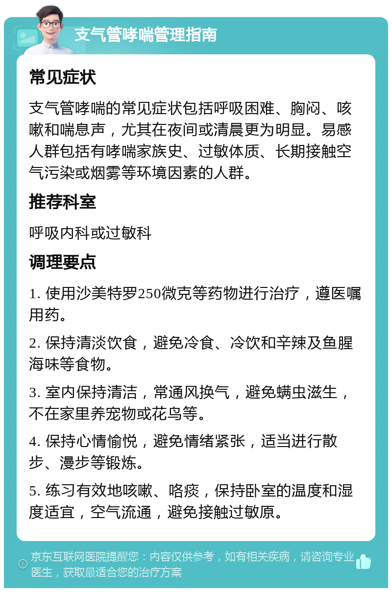 支气管哮喘管理指南 常见症状 支气管哮喘的常见症状包括呼吸困难、胸闷、咳嗽和喘息声，尤其在夜间或清晨更为明显。易感人群包括有哮喘家族史、过敏体质、长期接触空气污染或烟雾等环境因素的人群。 推荐科室 呼吸内科或过敏科 调理要点 1. 使用沙美特罗250微克等药物进行治疗，遵医嘱用药。 2. 保持清淡饮食，避免冷食、冷饮和辛辣及鱼腥海味等食物。 3. 室内保持清洁，常通风换气，避免螨虫滋生，不在家里养宠物或花鸟等。 4. 保持心情愉悦，避免情绪紧张，适当进行散步、漫步等锻炼。 5. 练习有效地咳嗽、咯痰，保持卧室的温度和湿度适宜，空气流通，避免接触过敏原。