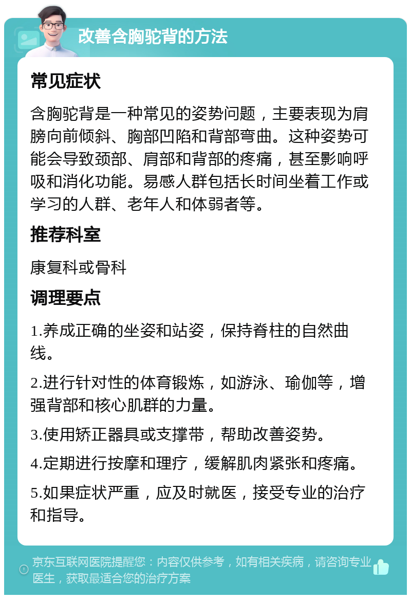 改善含胸驼背的方法 常见症状 含胸驼背是一种常见的姿势问题，主要表现为肩膀向前倾斜、胸部凹陷和背部弯曲。这种姿势可能会导致颈部、肩部和背部的疼痛，甚至影响呼吸和消化功能。易感人群包括长时间坐着工作或学习的人群、老年人和体弱者等。 推荐科室 康复科或骨科 调理要点 1.养成正确的坐姿和站姿，保持脊柱的自然曲线。 2.进行针对性的体育锻炼，如游泳、瑜伽等，增强背部和核心肌群的力量。 3.使用矫正器具或支撑带，帮助改善姿势。 4.定期进行按摩和理疗，缓解肌肉紧张和疼痛。 5.如果症状严重，应及时就医，接受专业的治疗和指导。