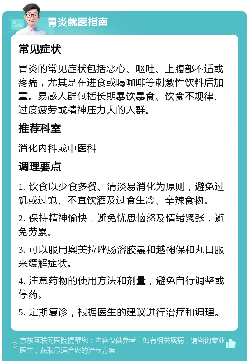 胃炎就医指南 常见症状 胃炎的常见症状包括恶心、呕吐、上腹部不适或疼痛，尤其是在进食或喝咖啡等刺激性饮料后加重。易感人群包括长期暴饮暴食、饮食不规律、过度疲劳或精神压力大的人群。 推荐科室 消化内科或中医科 调理要点 1. 饮食以少食多餐、清淡易消化为原则，避免过饥或过饱、不宜饮酒及过食生冷、辛辣食物。 2. 保持精神愉快，避免忧思恼怒及情绪紧张，避免劳累。 3. 可以服用奥美拉唑肠溶胶囊和越鞠保和丸口服来缓解症状。 4. 注意药物的使用方法和剂量，避免自行调整或停药。 5. 定期复诊，根据医生的建议进行治疗和调理。