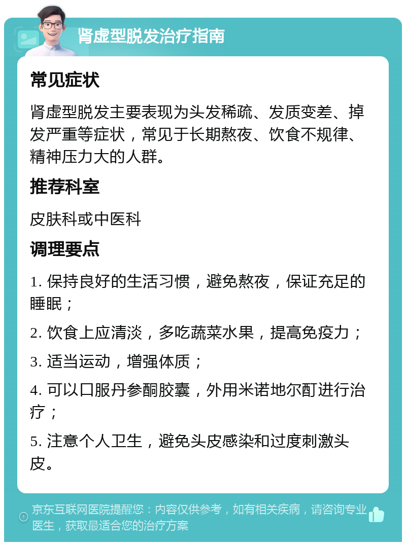 肾虚型脱发治疗指南 常见症状 肾虚型脱发主要表现为头发稀疏、发质变差、掉发严重等症状，常见于长期熬夜、饮食不规律、精神压力大的人群。 推荐科室 皮肤科或中医科 调理要点 1. 保持良好的生活习惯，避免熬夜，保证充足的睡眠； 2. 饮食上应清淡，多吃蔬菜水果，提高免疫力； 3. 适当运动，增强体质； 4. 可以口服丹参酮胶囊，外用米诺地尔酊进行治疗； 5. 注意个人卫生，避免头皮感染和过度刺激头皮。