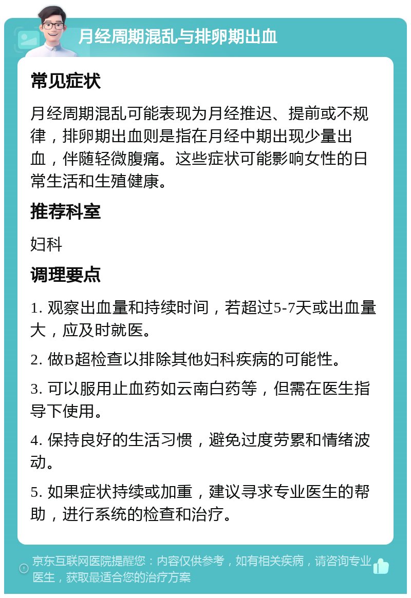 月经周期混乱与排卵期出血 常见症状 月经周期混乱可能表现为月经推迟、提前或不规律，排卵期出血则是指在月经中期出现少量出血，伴随轻微腹痛。这些症状可能影响女性的日常生活和生殖健康。 推荐科室 妇科 调理要点 1. 观察出血量和持续时间，若超过5-7天或出血量大，应及时就医。 2. 做B超检查以排除其他妇科疾病的可能性。 3. 可以服用止血药如云南白药等，但需在医生指导下使用。 4. 保持良好的生活习惯，避免过度劳累和情绪波动。 5. 如果症状持续或加重，建议寻求专业医生的帮助，进行系统的检查和治疗。