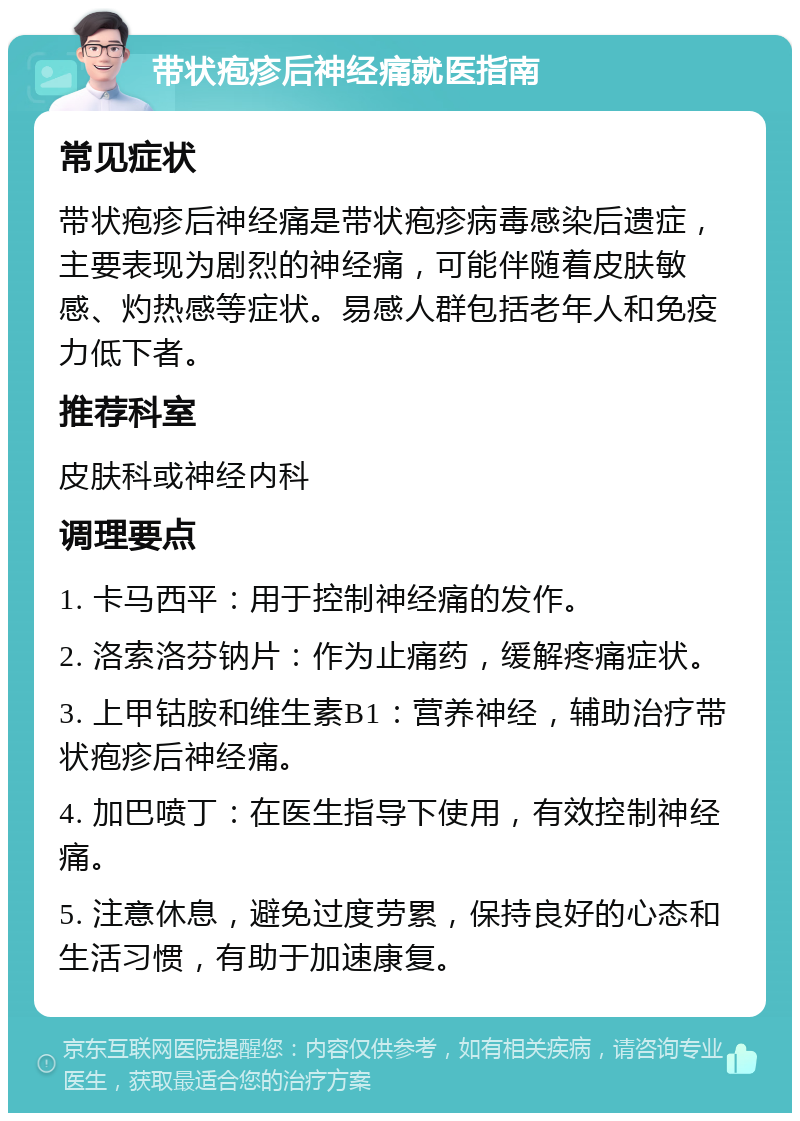 带状疱疹后神经痛就医指南 常见症状 带状疱疹后神经痛是带状疱疹病毒感染后遗症，主要表现为剧烈的神经痛，可能伴随着皮肤敏感、灼热感等症状。易感人群包括老年人和免疫力低下者。 推荐科室 皮肤科或神经内科 调理要点 1. 卡马西平：用于控制神经痛的发作。 2. 洛索洛芬钠片：作为止痛药，缓解疼痛症状。 3. 上甲钴胺和维生素B1：营养神经，辅助治疗带状疱疹后神经痛。 4. 加巴喷丁：在医生指导下使用，有效控制神经痛。 5. 注意休息，避免过度劳累，保持良好的心态和生活习惯，有助于加速康复。