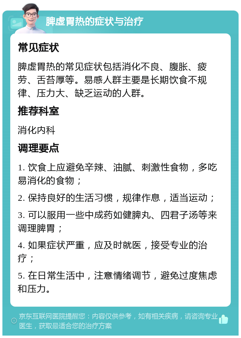 脾虚胃热的症状与治疗 常见症状 脾虚胃热的常见症状包括消化不良、腹胀、疲劳、舌苔厚等。易感人群主要是长期饮食不规律、压力大、缺乏运动的人群。 推荐科室 消化内科 调理要点 1. 饮食上应避免辛辣、油腻、刺激性食物，多吃易消化的食物； 2. 保持良好的生活习惯，规律作息，适当运动； 3. 可以服用一些中成药如健脾丸、四君子汤等来调理脾胃； 4. 如果症状严重，应及时就医，接受专业的治疗； 5. 在日常生活中，注意情绪调节，避免过度焦虑和压力。