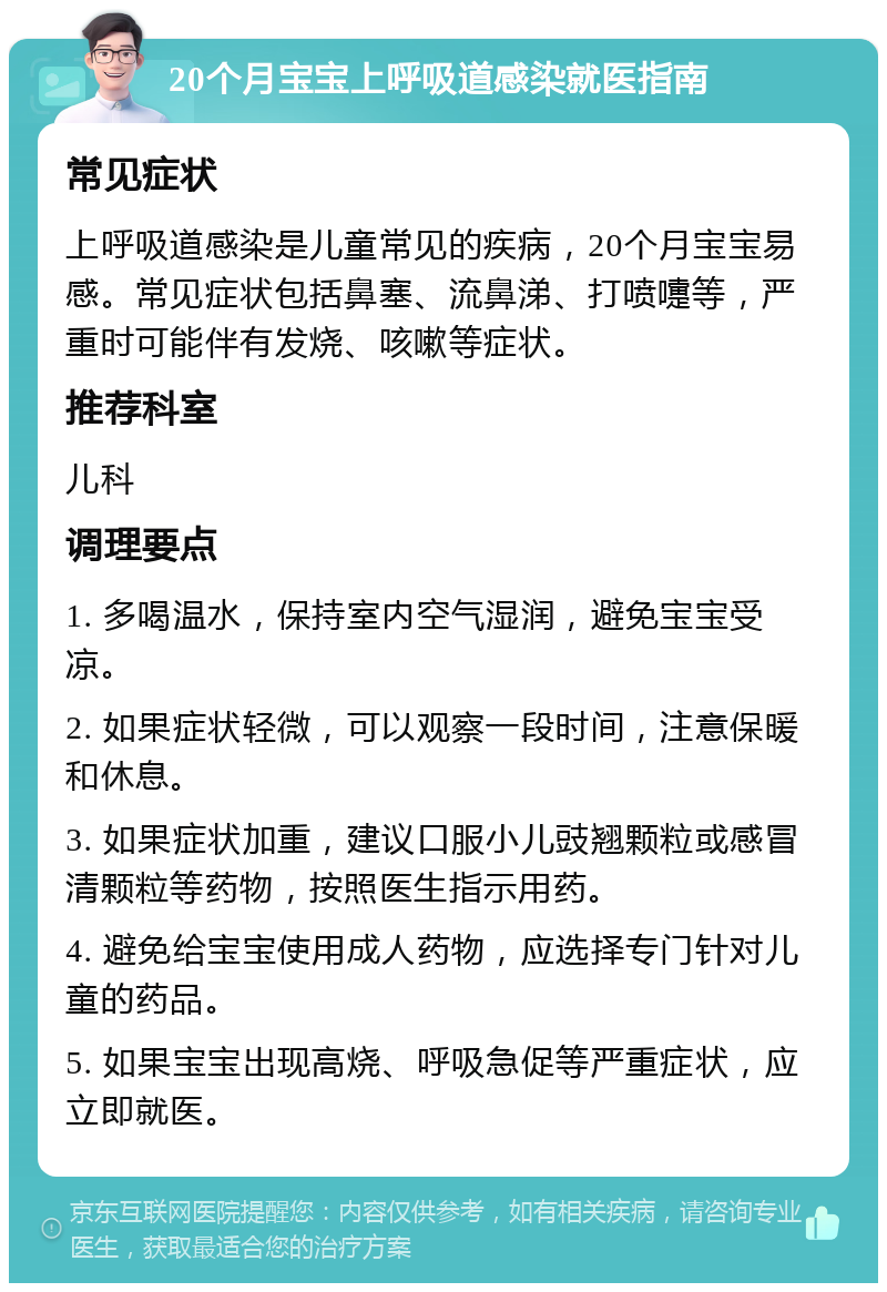 20个月宝宝上呼吸道感染就医指南 常见症状 上呼吸道感染是儿童常见的疾病，20个月宝宝易感。常见症状包括鼻塞、流鼻涕、打喷嚏等，严重时可能伴有发烧、咳嗽等症状。 推荐科室 儿科 调理要点 1. 多喝温水，保持室内空气湿润，避免宝宝受凉。 2. 如果症状轻微，可以观察一段时间，注意保暖和休息。 3. 如果症状加重，建议口服小儿豉翘颗粒或感冒清颗粒等药物，按照医生指示用药。 4. 避免给宝宝使用成人药物，应选择专门针对儿童的药品。 5. 如果宝宝出现高烧、呼吸急促等严重症状，应立即就医。